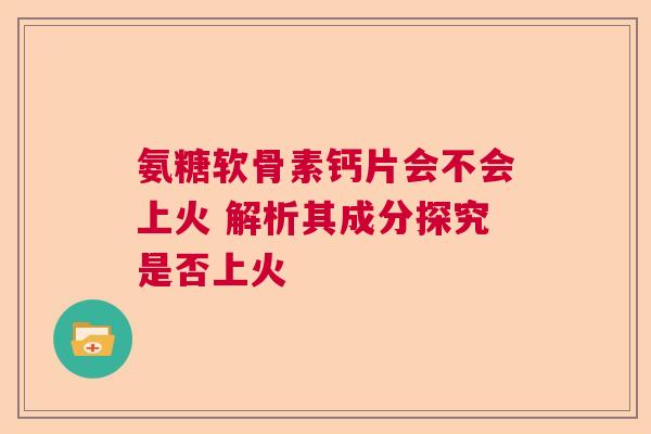 氨糖软骨素钙片会不会上火 解析其成分探究是否上火