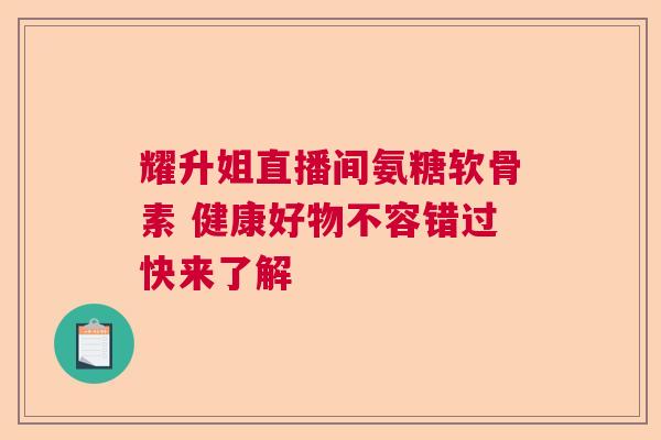 耀升姐直播间氨糖软骨素 健康好物不容错过快来了解