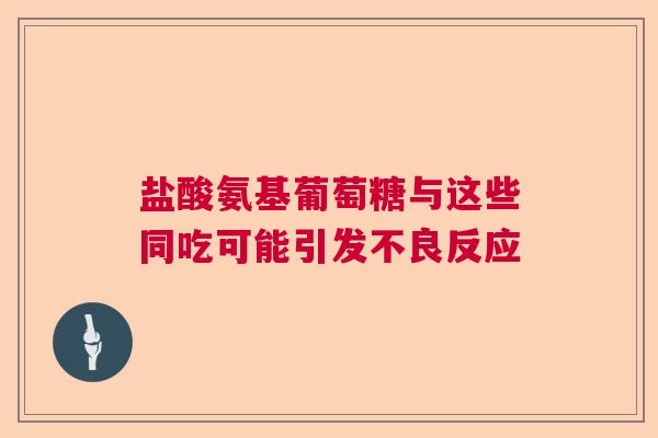 盐酸氨基葡萄糖与这些同吃可能引发不良反应