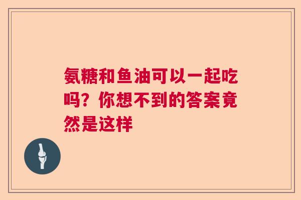 氨糖和鱼油可以一起吃吗？你想不到的答案竟然是这样