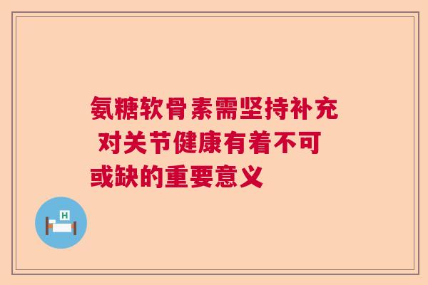 氨糖软骨素需坚持补充 对关节健康有着不可或缺的重要意义