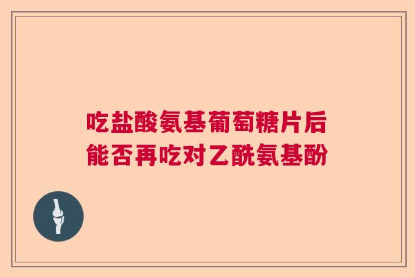 吃盐酸氨基葡萄糖片后能否再吃对乙酰氨基酚