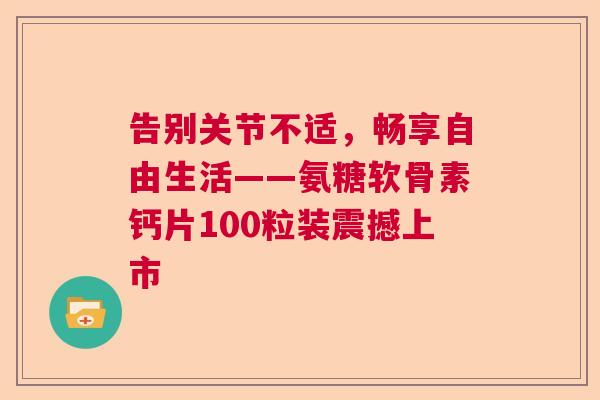 告别关节不适，畅享自由生活——氨糖软骨素钙片100粒装震撼上市
