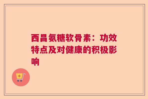 西昌氨糖软骨素：功效特点及对健康的积极影响