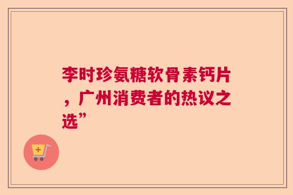 李时珍氨糖软骨素钙片，广州消费者的热议之选”