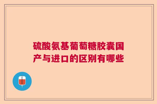 硫酸氨基葡萄糖胶囊国产与进口的区别有哪些