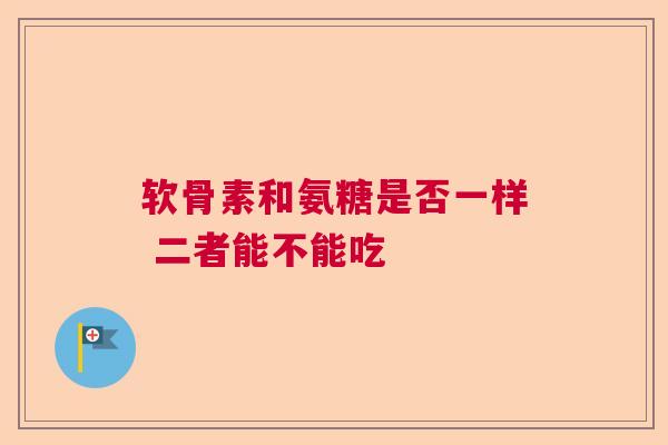 软骨素和氨糖是否一样 二者能不能吃