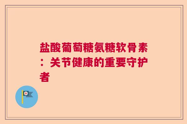 盐酸葡萄糖氨糖软骨素：关节健康的重要守护者