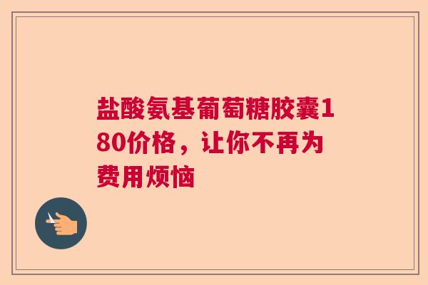 盐酸氨基葡萄糖胶囊180价格，让你不再为费用烦恼