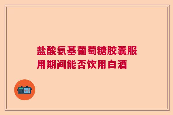 盐酸氨基葡萄糖胶囊服用期间能否饮用白酒