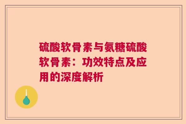 硫酸软骨素与氨糖硫酸软骨素：功效特点及应用的深度解析