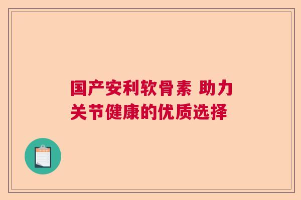 国产安利软骨素 助力关节健康的优质选择