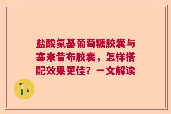 盐酸氨基葡萄糖胶囊与塞来昔布胶囊，怎样搭配效果更佳？一文解读
