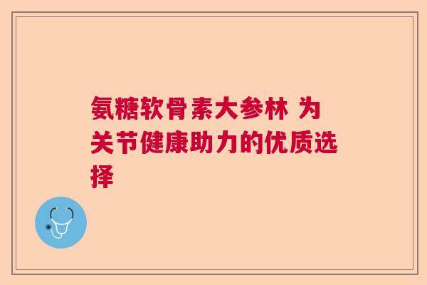 氨糖软骨素大参林 为关节健康助力的优质选择