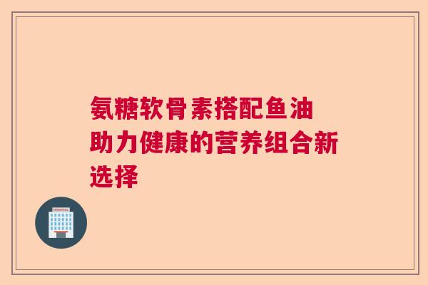 氨糖软骨素搭配鱼油 助力健康的营养组合新选择