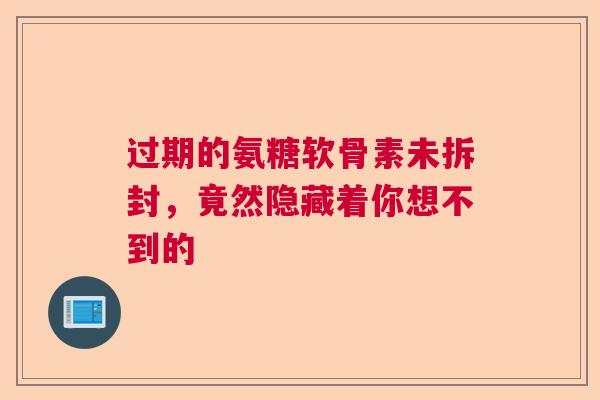 过期的氨糖软骨素未拆封，竟然隐藏着你想不到的