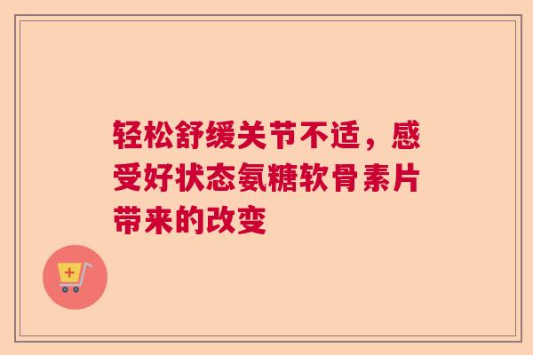 轻松舒缓关节不适，感受好状态氨糖软骨素片带来的改变