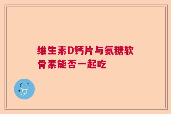 维生素D钙片与氨糖软骨素能否一起吃