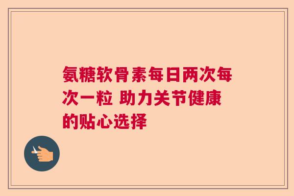 氨糖软骨素每日两次每次一粒 助力关节健康的贴心选择