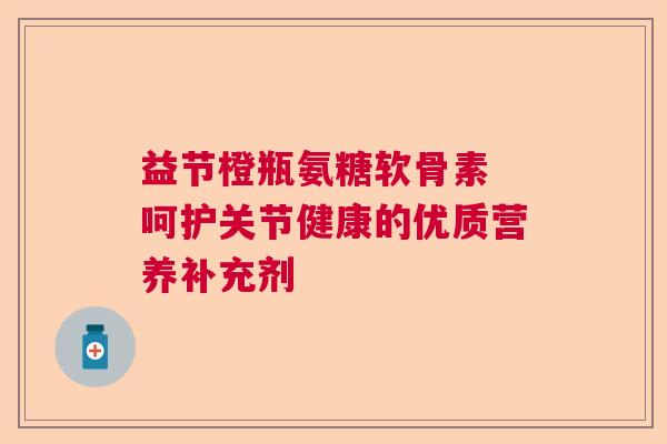 益节橙瓶氨糖软骨素 呵护关节健康的优质营养补充剂