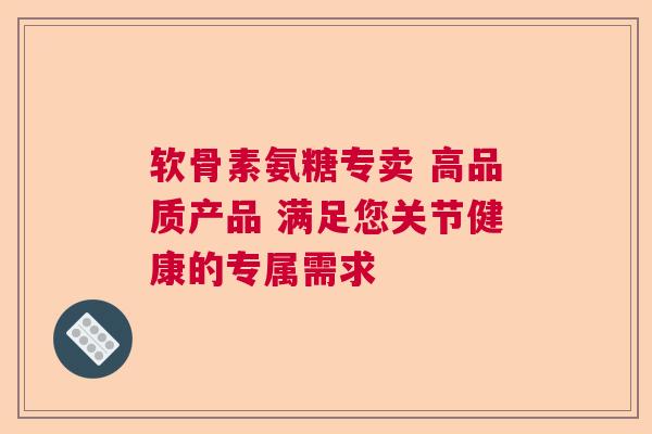 软骨素氨糖专卖 高品质产品 满足您关节健康的专属需求