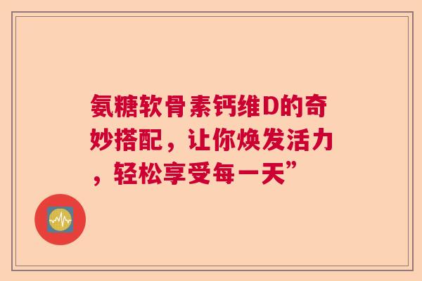 氨糖软骨素钙维D的奇妙搭配，让你焕发活力，轻松享受每一天”