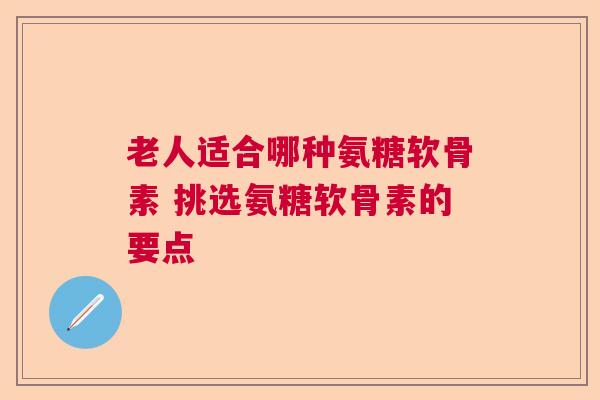 老人适合哪种氨糖软骨素 挑选氨糖软骨素的要点