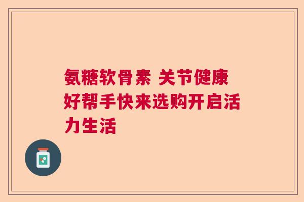 氨糖软骨素 关节健康好帮手快来选购开启活力生活