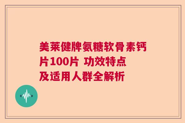 美莱健牌氨糖软骨素钙片100片 功效特点及适用人群全解析