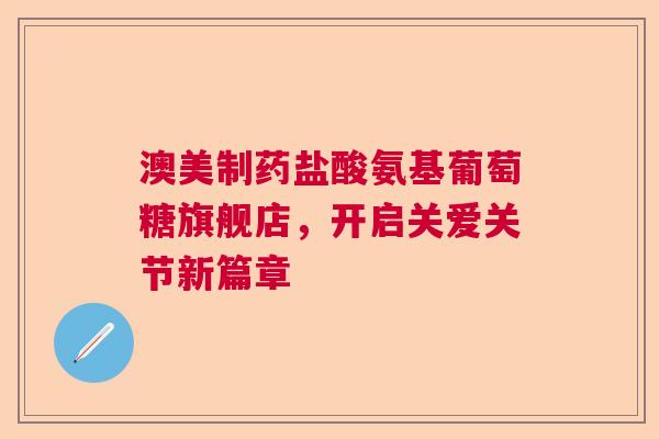澳美制药盐酸氨基葡萄糖旗舰店，开启关爱关节新篇章