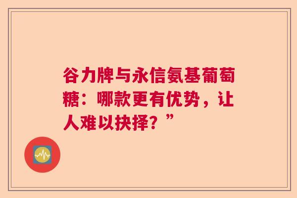 谷力牌与永信氨基葡萄糖：哪款更有优势，让人难以抉择？”