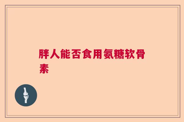 胖人能否食用氨糖软骨素