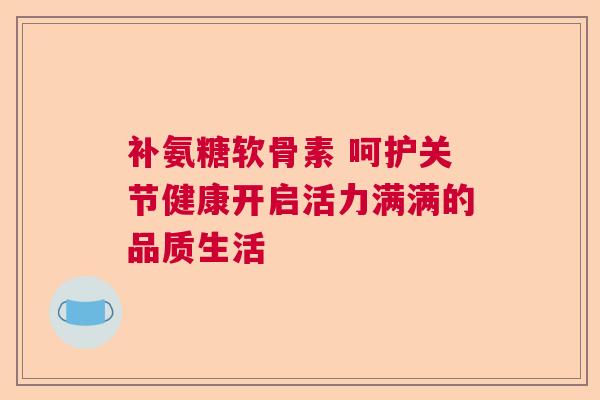 补氨糖软骨素 呵护关节健康开启活力满满的品质生活