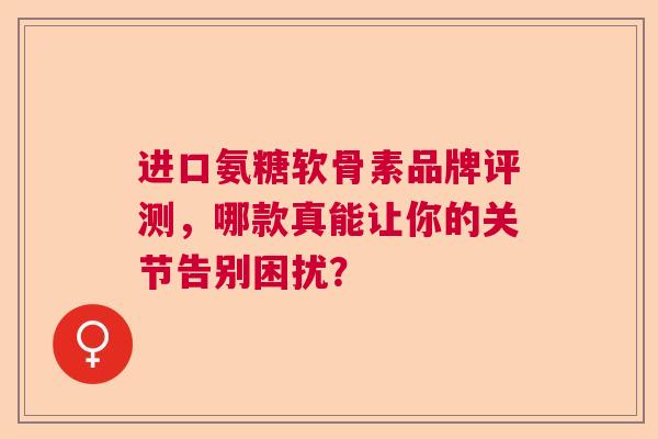 进口氨糖软骨素品牌评测，哪款真能让你的关节告别困扰？
