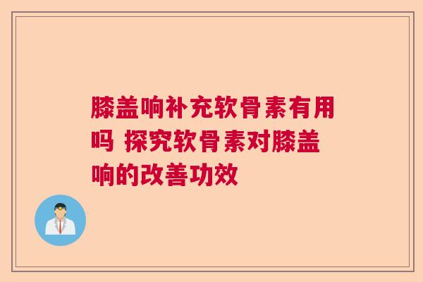 膝盖响补充软骨素有用吗 探究软骨素对膝盖响的改善功效