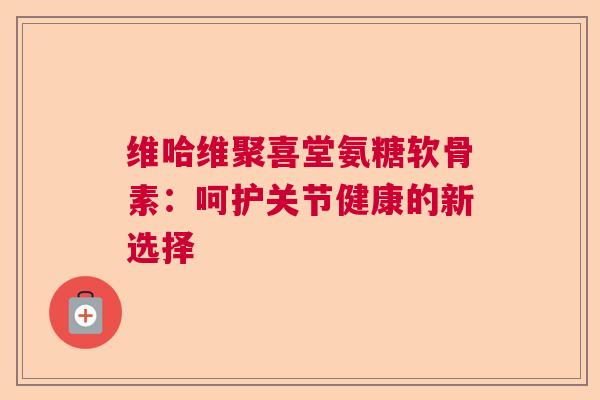 维哈维聚喜堂氨糖软骨素：呵护关节健康的新选择