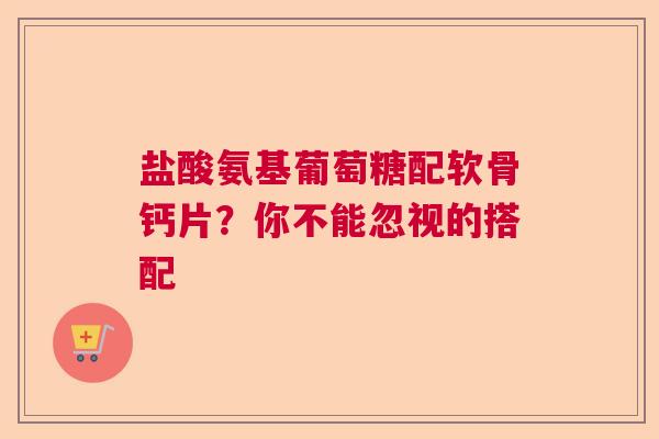 盐酸氨基葡萄糖配软骨钙片？你不能忽视的搭配