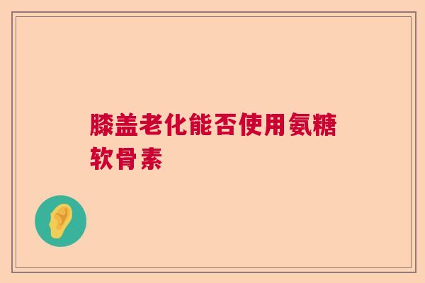 膝盖老化能否使用氨糖软骨素