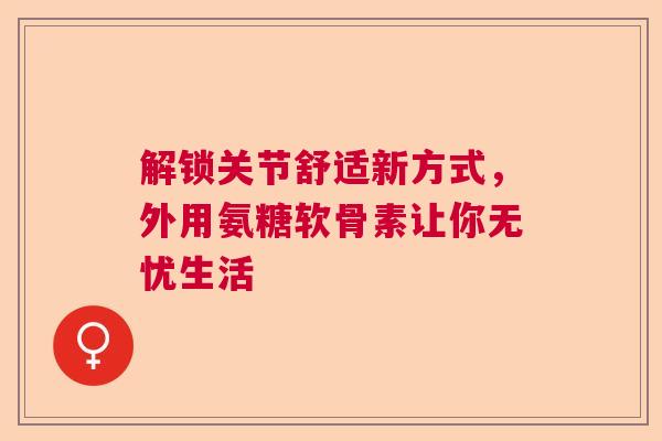 解锁关节舒适新方式，外用氨糖软骨素让你无忧生活