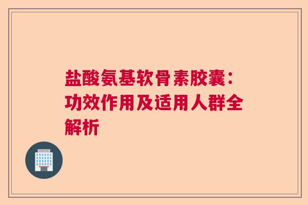 盐酸氨基软骨素胶囊：功效作用及适用人群全解析