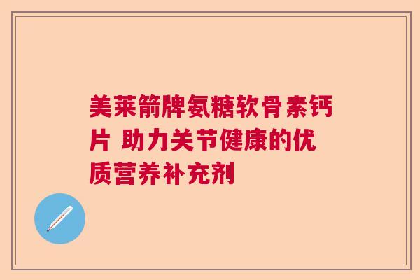 美莱箭牌氨糖软骨素钙片 助力关节健康的优质营养补充剂