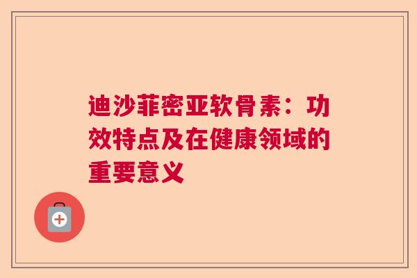 迪沙菲密亚软骨素：功效特点及在健康领域的重要意义