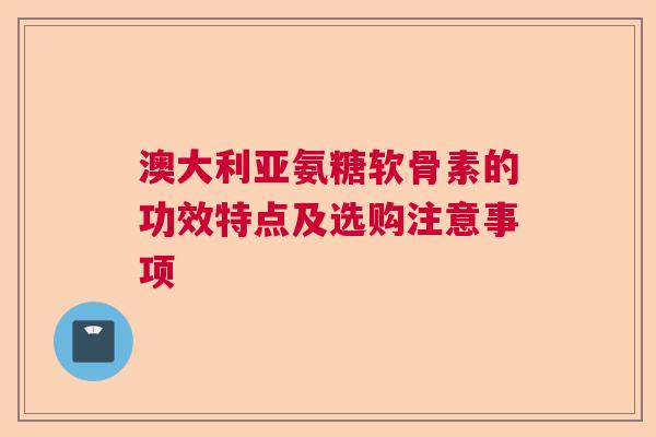 澳大利亚氨糖软骨素的功效特点及选购注意事项