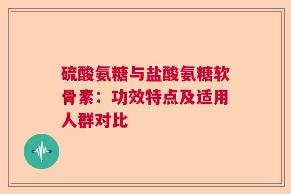 硫酸氨糖与盐酸氨糖软骨素：功效特点及适用人群对比