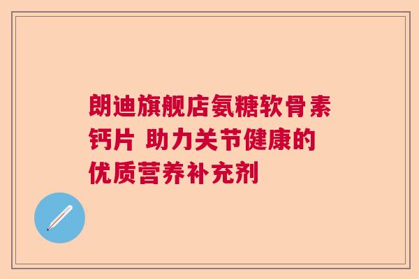 朗迪旗舰店氨糖软骨素钙片 助力关节健康的优质营养补充剂