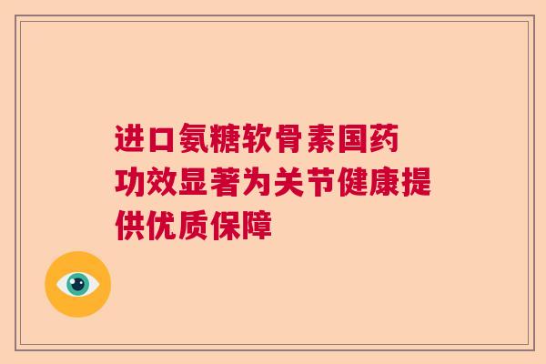 进口氨糖软骨素国药 功效显著为关节健康提供优质保障