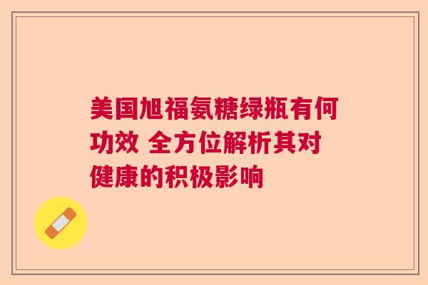 美国旭福氨糖绿瓶有何功效 全方位解析其对健康的积极影响