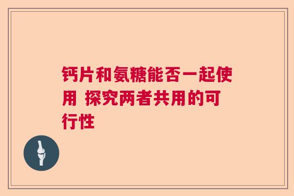 钙片和氨糖能否一起使用 探究两者共用的可行性
