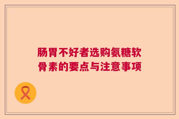 肠胃不好者选购氨糖软骨素的要点与注意事项