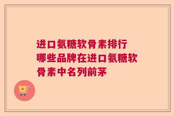 进口氨糖软骨素排行 哪些品牌在进口氨糖软骨素中名列前茅